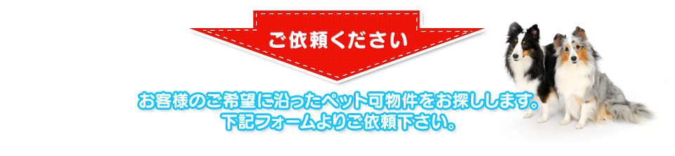 ご依頼下さい。お客様のご希望に沿ったペット可物件をお探しします。下記フォームよりご依頼下さい。