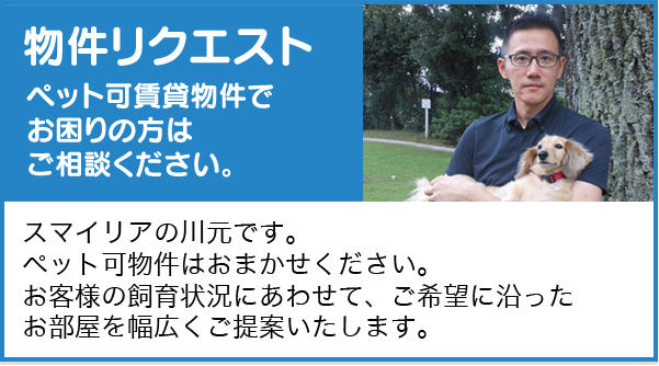 物件リクエスト　ペット可賃貸物件でお困りの方はご相談ください。　スマイリアの川元です。ペット可物件はお任せください。お客様の飼育状況にあわせて、ご希望に沿ったお部屋を幅広くご提案いたします。